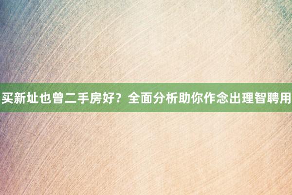 买新址也曾二手房好?全面分析助你作念出理智聘用