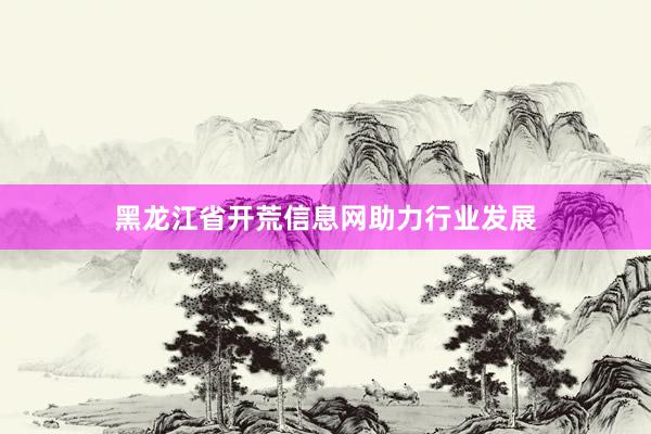 黑龙江省开荒信息网助力行业发展