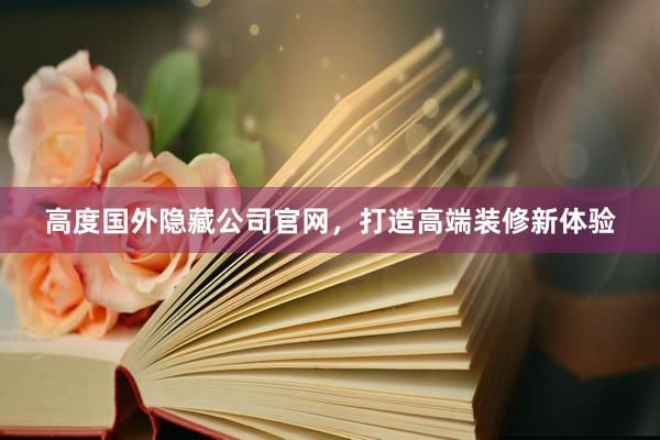 高度国外隐藏公司官网，打造高端装修新体验