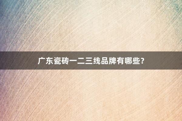 广东瓷砖一二三线品牌有哪些？