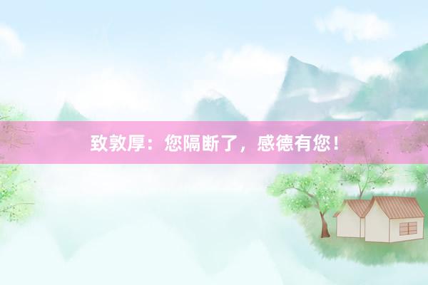 致敦厚：您隔断了，感德有您！